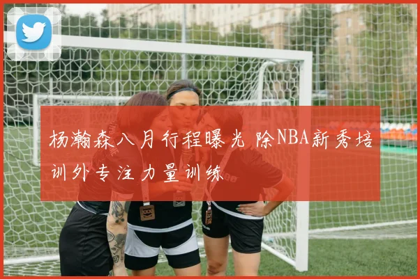 杨瀚森八月行程曝光 除NBA新秀培训外专注力量训练